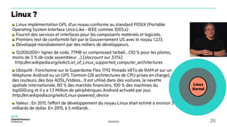 30/03/2023 26
Linux
Kernel
Linux implémentation GPL d'un noyau conforme au standard POSIX (Portable
Operating System Interface Unix-Like - IEEE comitee 1003.x)
Fournit des services et interfaces pour les composants matériels et logiciels.
Premiers test de conformité fait par le Gouvernement US avec le noyau 1.2.13.
Développé mondialement par des milliers de développeurs.
12,000,000+ lignes de code, 77MB xz compressed tarball... (50 % pour les pilotes,
moins de 3 % de code assembleur ...) [sloccount sur 3.17.4]
http://en.wikipedia.org/wiki/List_of_Linux_supported_computer_architectures
Ubiquité : Fonctionne sur le Superdome Flex 1792 threads 48To de RAM et sur un
téléphone Android ou un GPS Tomtom (28 architectures de CPU prises en charge),
des routeurs, des box ADSL/Vidéos... Il est utilisé dans des voitures, la navette
spatiale internationale, 80 % des marchés financiers, 100 % des machines du
top500.org et il y a 1.3 Million de périphériques Android activaté par jour.
http://en.wikipedia.org/wiki/Linux-powered_device
Valeur : En 2011, l'effort de développement du noyau Linux était estimé à environ 3
milliards de dollar. En 2015, à 5 milliards .
Linux ?
 