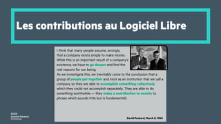 Les contributions au Logiciel Libre
I think that many people assume, wrongly,
that a company exists simply to make money.
While this is an important result of a company’s
existence, we have to go deeper and find the
real reasons for our being.
As we investigate this, we inevitably come to the conclusion that a
group of people get together and exist as an institution that we call a
company so they are able to accomplish something collectively
which they could not accomplish separately. They are able to do
something worthwhile — they make a contribution to society (a
phrase which sounds trite but is fundamental).
David Packard, March 8, 1960
 