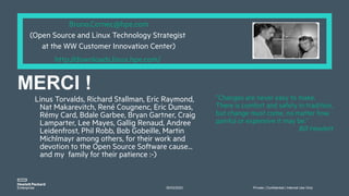 30/03/2023 Private | Confidential | Internal Use Only
”Changes are never easy to make.
There is comfort and safety in tradition,
but change must come, no matter how
painful or expensive it may be.”
Bill Hewlett
Bruno.Cornec@hpe.com
(Open Source and Linux Technology Strategist
at the WW Customer Innovation Center)
http://downloads.linux.hpe.com/
Linus Torvalds, Richard Stallman, Eric Raymond,
Nat Makarevitch, René Cougnenc, Eric Dumas,
Rémy Card, Bdale Garbee, Bryan Gartner, Craig
Lamparter, Lee Mayes, Gallig Renaud, Andree
Leidenfrost, Phil Robb, Bob Gobeille, Martin
Michlmayr among others, for their work and
devotion to the Open Source Software cause...
and my family for their patience :-)
MERCI !
 