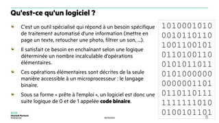 30/03/2023 8
C'est un outil spécialisé qui répond à un besoin spécifique
de traitement automatisé d'une information (mettre en
page un texte, retoucher une photo, filtrer un son, ...).
Il satisfait ce besoin en enchaînant selon une logique
déterminée un nombre incalculable d'opérations
élémentaires.
Ces opérations élémentaires sont décrites de la seule
manière accessible à un microprocesseur : le langage
binaire.
Sous sa forme « prête à l'emploi », un logiciel est donc une
suite logique de 0 et de 1 appelée code binaire.
Qu'est-ce qu'un logiciel ?
1010001010
0010110110
1001100101
0110100110
0101011011
0101000000
0000001101
0110110111
1111111010
0100101101
 