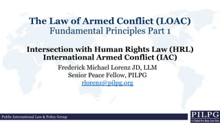 The Law of Armed Conflict (LOAC)
Fundamental Principles Part 1
Intersection with Human Rights Law (HRL)
International Armed Conflict (IAC)
Frederick Michael Lorenz JD, LLM
Senior Peace Fellow, PILPG
rlorenz@pilpg.org
Public International Law & Policy Group
 