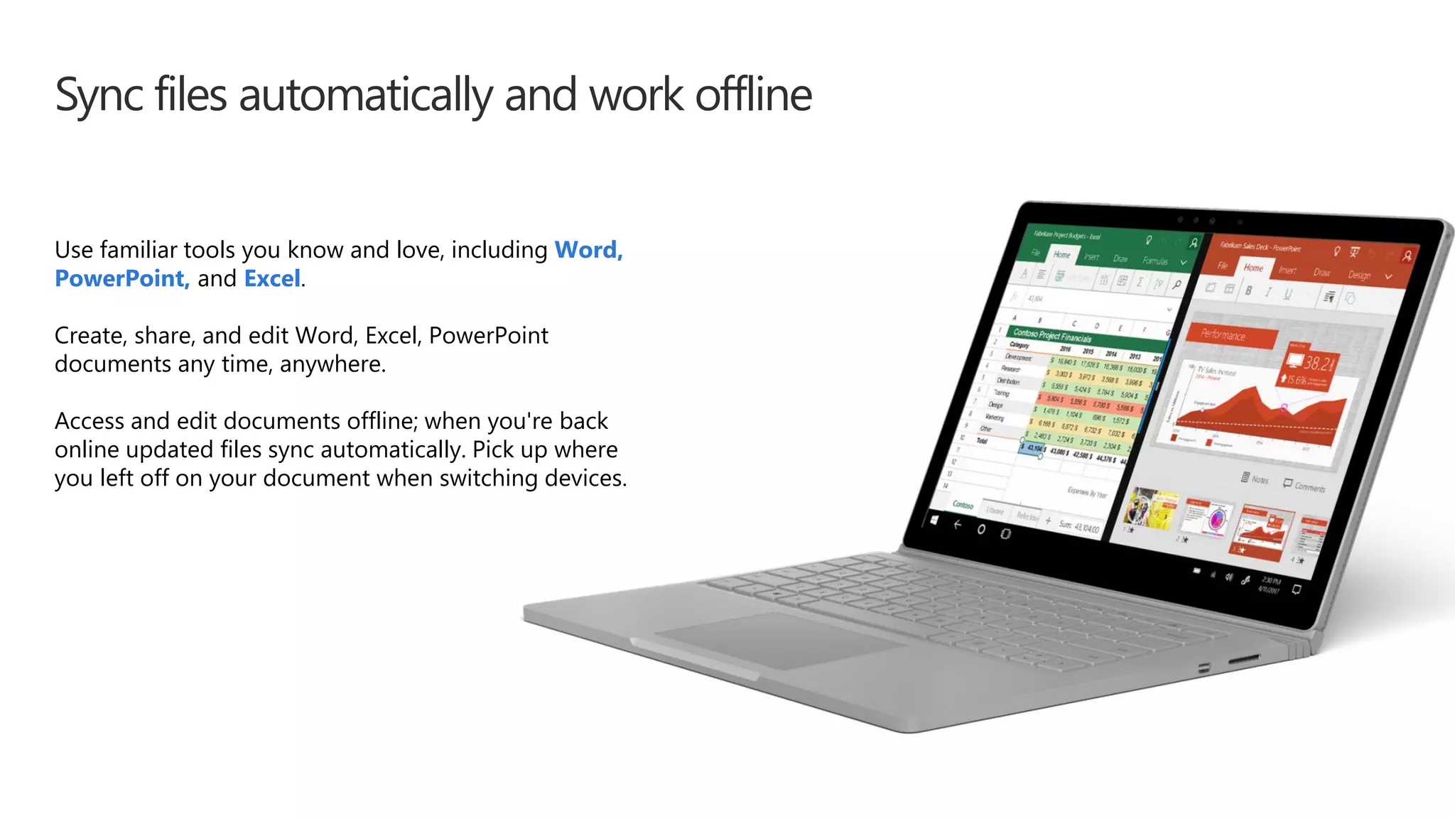 Sync files automatically and work offline
Use familiar tools you know and love, including Word,
PowerPoint, and Excel.
Create, share, and edit Word, Excel, PowerPoint
documents any time, anywhere.
Access and edit documents offline; when you're back
online updated files sync automatically. Pick up where
you left off on your document when switching devices.
 