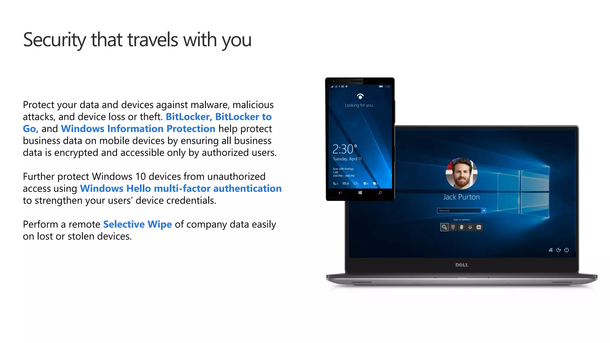Security that travels with you
Protect your data and devices against malware, malicious
attacks, and device loss or theft. BitLocker, BitLocker to
Go, and Windows Information Protection help protect
business data on mobile devices by ensuring all business
data is encrypted and accessible only by authorized users.
Further protect Windows 10 devices from unauthorized
access using Windows Hello multi-factor authentication
to strengthen your users’ device credentials.
Perform a remote Selective Wipe of company data easily
on lost or stolen devices.
 