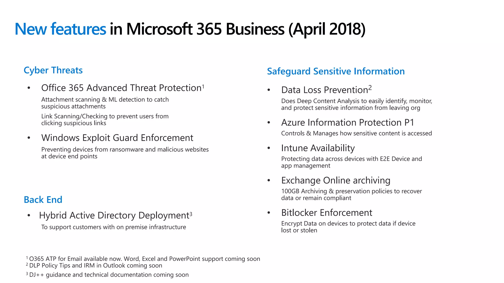 New features in Microsoft 365 Business (April 2018)
• Office 365 Advanced Threat Protection1
Attachment scanning & ML detection to catch
suspicious attachments
Link Scanning/Checking to prevent users from
clicking suspicious links
• Windows Exploit Guard Enforcement
Preventing devices from ransomware and malicious websites
at device end points
Cyber Threats
• Data Loss Prevention2
Does Deep Content Analysis to easily identify, monitor,
and protect sensitive information from leaving org
• Azure Information Protection P1
Controls & Manages how sensitive content is accessed
• Intune Availability
Protecting data across devices with E2E Device and
app management
• Exchange Online archiving
100GB Archiving & preservation policies to recover
data or remain compliant
• Bitlocker Enforcement
Encrypt Data on devices to protect data if device
lost or stolen
Safeguard Sensitive Information
1
2
3
Back End
• Hybrid Active Directory Deployment3
To support customers with on premise infrastructure
 