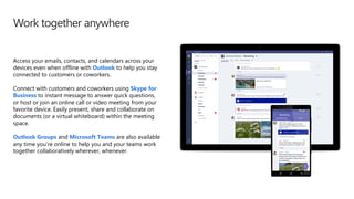 Work together anywhere
Access your emails, contacts, and calendars across your
devices even when offline with Outlook to help you stay
connected to customers or coworkers.
Connect with customers and coworkers using Skype for
Business to instant message to answer quick questions,
or host or join an online call or video meeting from your
favorite device. Easily present, share and collaborate on
documents (or a virtual whiteboard) within the meeting
space.
Outlook Groups and Microsoft Teams are also available
any time you’re online to help you and your teams work
together collaboratively wherever, whenever.
 