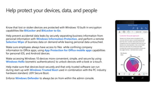 Help protect your devices, data, and people
Know that lost or stolen devices are protected with Windows 10 built-in encryption
capabilities like BitLocker and BitLocker to Go.
Help prevent accidental data leaks by securely separating business information from
personal information with Windows Information Protection, and perform a remote
Selective Wipe of business data on demand while leaving personal data untouched.
Make sure employees always have access to files while confining company
information to Office apps, using App Protection for Office mobile apps capabilities
for personal iOS, and Android devices.
Make accessing Windows 10 devices more convenient, simple, and secure by using
Windows Hello biometric authentication2 to unlock devices with a look or a touch.
Help make sure that devices boot securely and that only trusted software can run
during start-up with Windows Trusted Boot used in combination with the PC industry
hardware standard, UEFI Secure Boot.
Enforce Windows Defender to always be on from within the admin console.
 