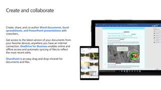 Create and collaborate
Create, share, and co-author Word documents, Excel
spreadsheets, and PowerPoint presentations with
coworkers.
Get access to the latest version of your documents from
your favorite devices, anywhere you have an internet
connection. OneDrive for Business enables online and
offline access and automatic syncing of files to reflect
the most recent edits.
SharePoint is an easy drag and drop intranet for
documents and files.
 