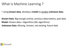 What is Machine Learning ?
• Using known data, develop a model to predict unknown data.
Known Data: Big enough archive, previous observations, past data
Model: Known data + Algorithms (ML algorithms)
Unknown Data: Missing, Unseen, not existing, future data
 