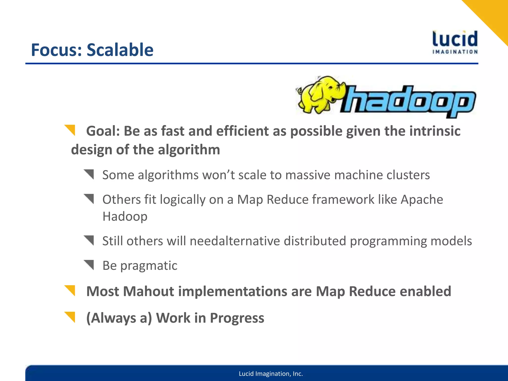 Focus: ScalableGoal: Be as fast and efficient as possible given the intrinsic design of the algorithmSome algorithms won’t scale to massive machine clustersOthers fit logically on a Map Reduce framework like Apache HadoopStill others will needalternative distributed programming modelsBe pragmaticMost Mahout implementations are Map Reduce enabled(Always a) Work in Progress
