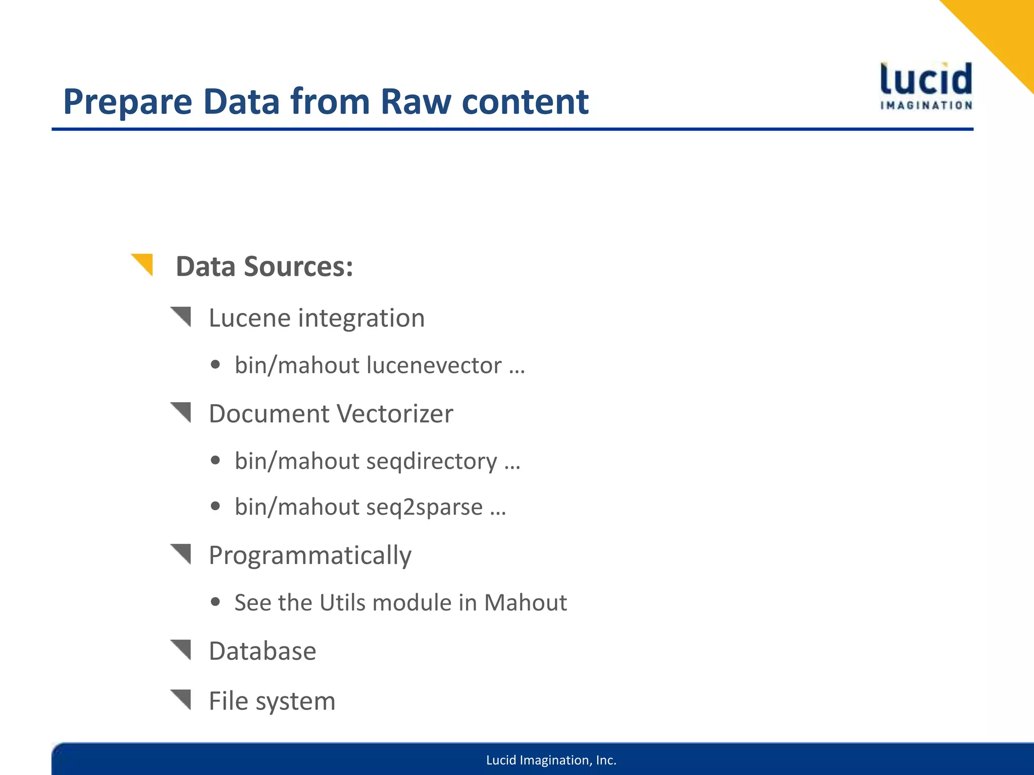 Prepare Data from Raw contentData Sources:Lucene integrationbin/mahout lucenevector …Document Vectorizerbin/mahout seqdirectory …bin/mahout seq2sparse …ProgrammaticallySee the Utils module in MahoutDatabaseFile system