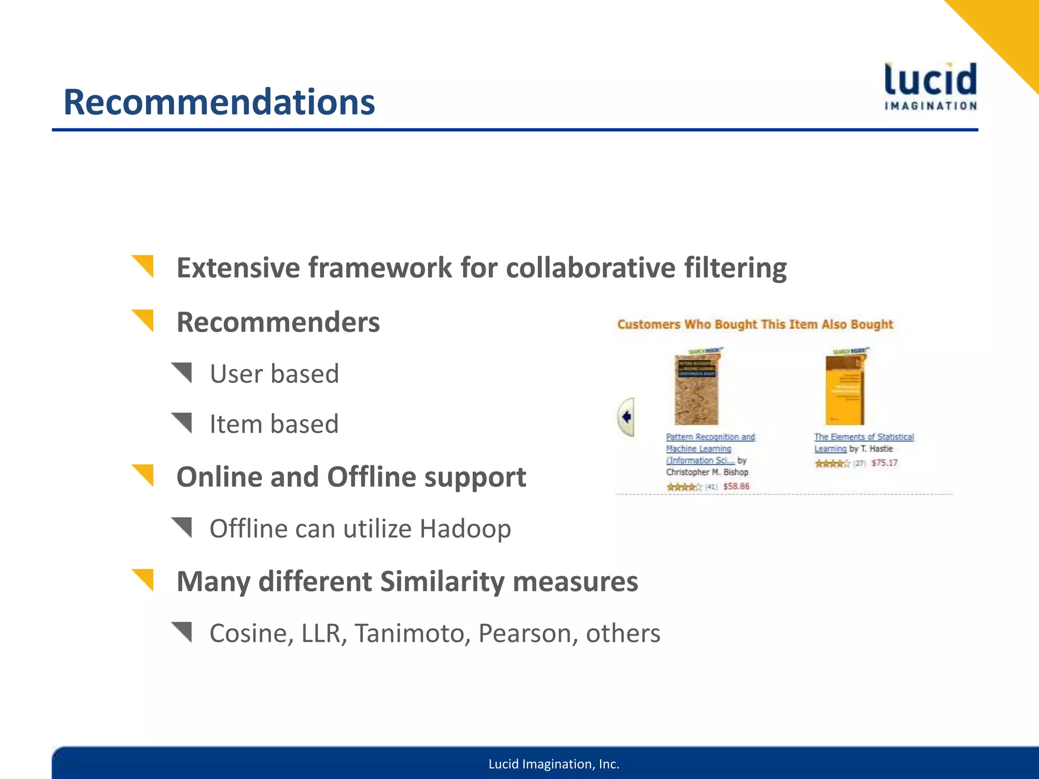 RecommendationsExtensive framework for collaborative filteringRecommendersUser basedItem basedOnline and Offline supportOffline can utilize HadoopMany different Similarity measuresCosine, LLR, Tanimoto, Pearson, others