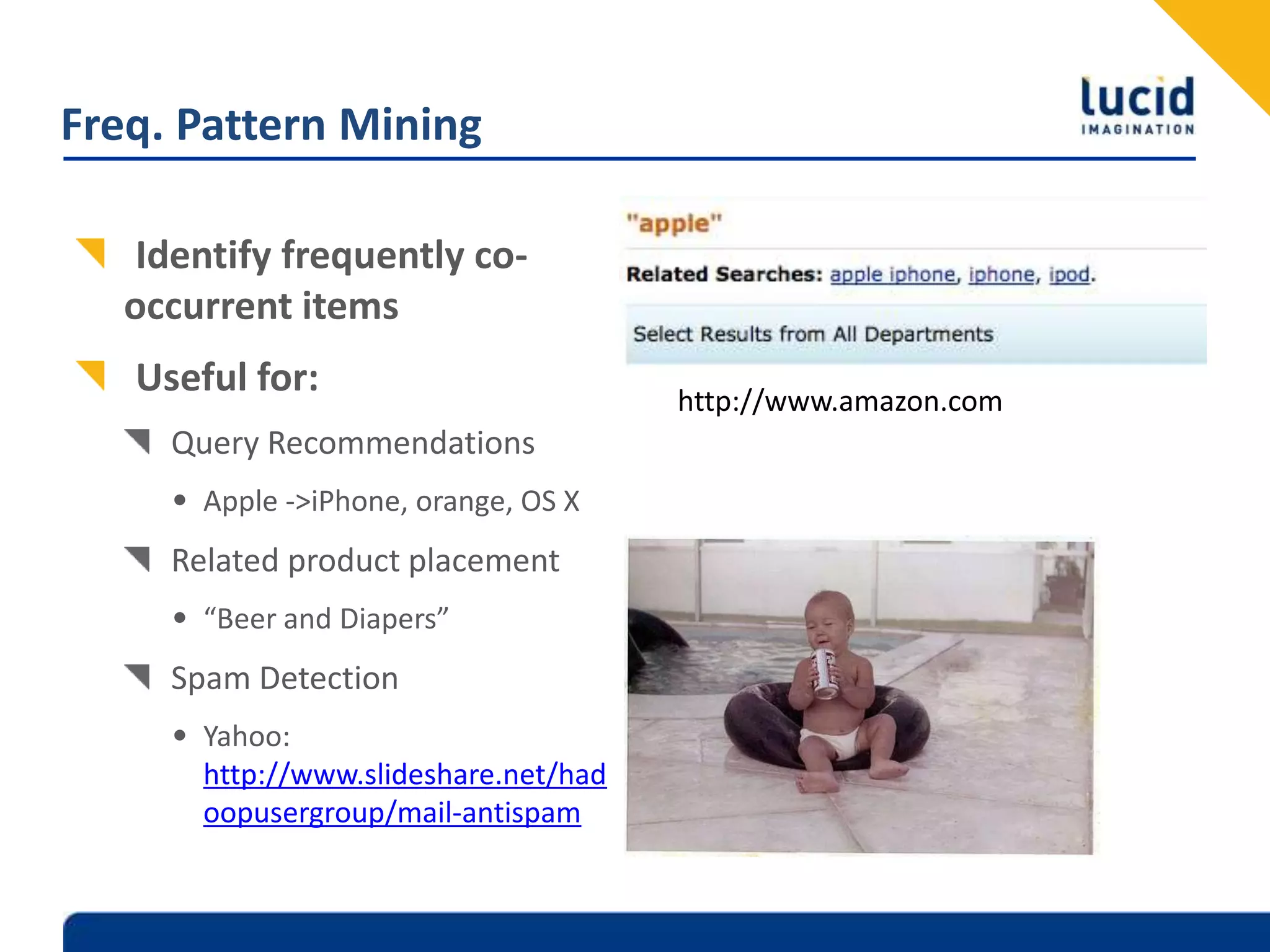 Freq. Pattern MiningIdentify frequently co-occurrent itemsUseful for:Query RecommendationsApple -> iPhone, orange, OS XRelated product placement“Beer and Diapers”Spam DetectionYahoo: http://www.slideshare.net/hadoopusergroup/mail-antispamhttp://www.amazon.com