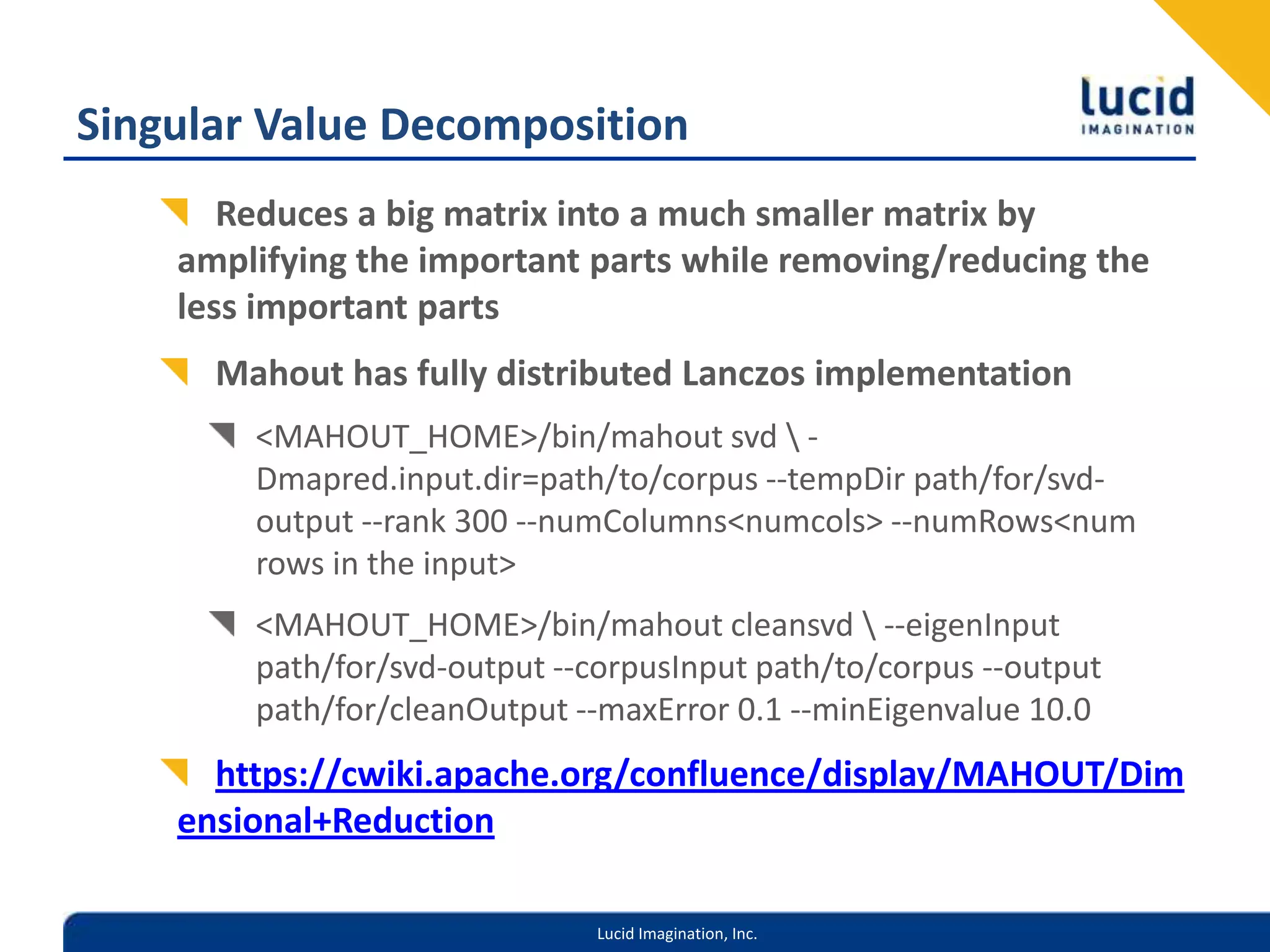 Singular Value DecompositionReduces a big matrix into a much smaller matrix by amplifying the important parts while removing/reducing the less important partsMahout has fully distributed Lanczos implementation<MAHOUT_HOME>/bin/mahout svd \ -Dmapred.input.dir=path/to/corpus --tempDir path/for/svd-output --rank 300 --numColumns <numcols> --numRows <num rows in the input><MAHOUT_HOME>/bin/mahout cleansvd \ --eigenInput path/for/svd-output --corpusInput path/to/corpus --output path/for/cleanOutput --maxError 0.1 --minEigenvalue 10.0 https://cwiki.apache.org/confluence/display/MAHOUT/Dimensional+Reduction