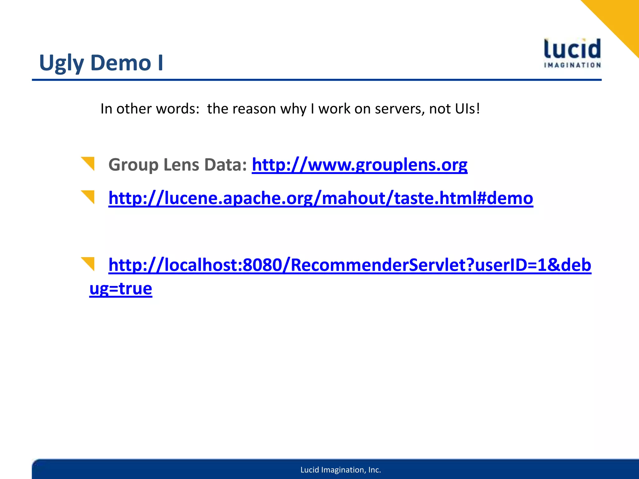 Ugly Demo IGroup Lens Data: http://www.grouplens.orghttp://lucene.apache.org/mahout/taste.html#demohttp://localhost:8080/RecommenderServlet?userID=1&debug=trueIn other words: the reason why I work on servers, not UIs!