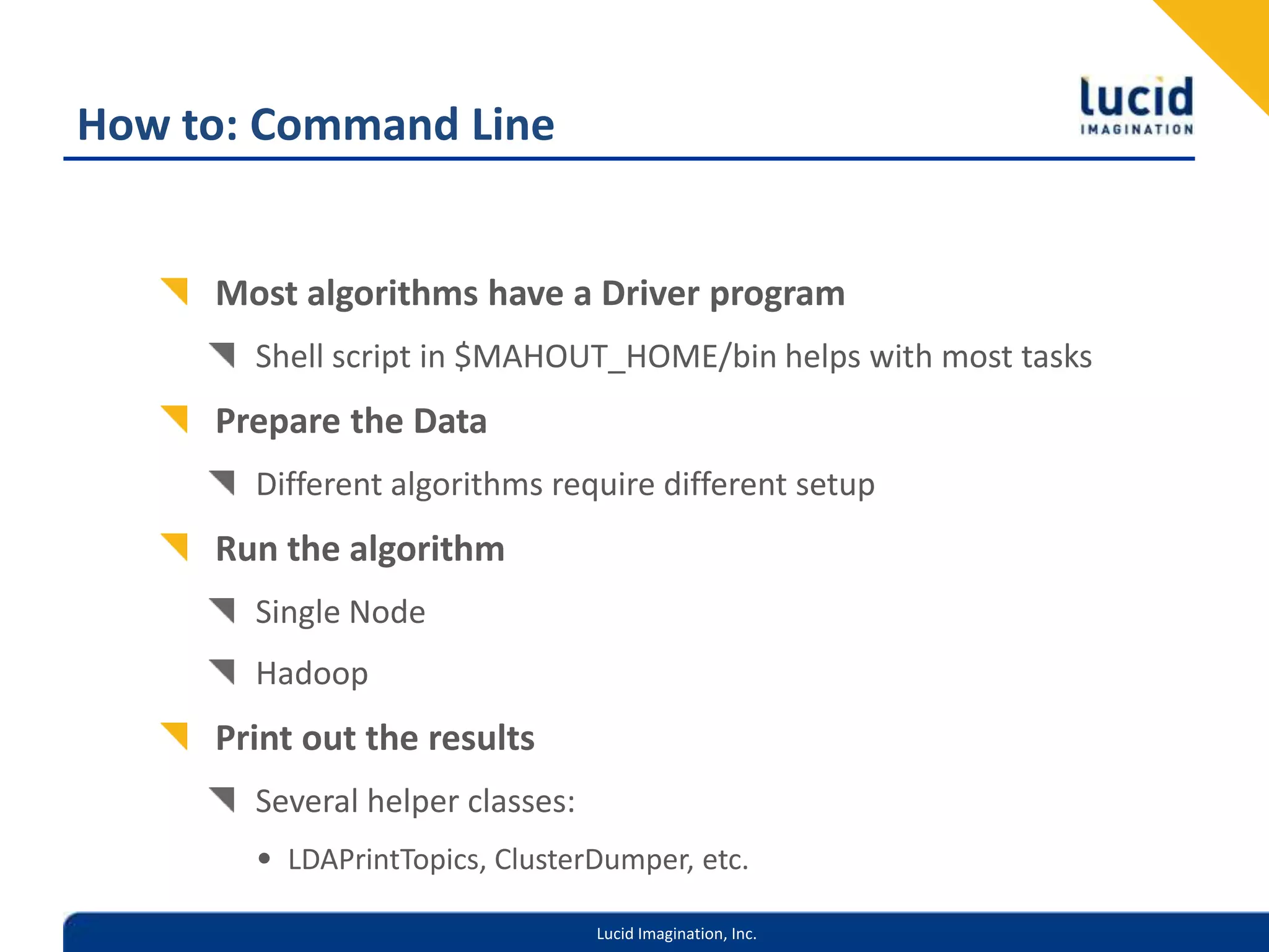 How to: Command LineMost algorithms have a Driver programShell script in $MAHOUT_HOME/bin helps with most tasksPrepare the DataDifferent algorithms require different setupRun the algorithmSingle NodeHadoopPrint out the resultsSeveral helper classes: LDAPrintTopics, ClusterDumper, etc.