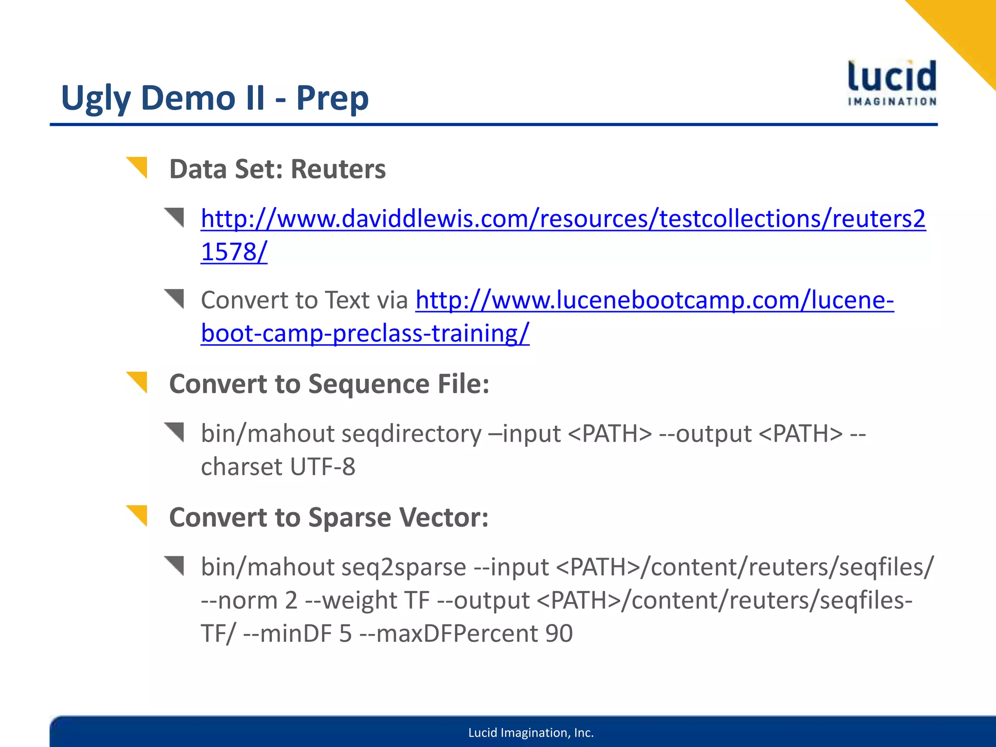 Ugly Demo II - PrepData Set: Reutershttp://www.daviddlewis.com/resources/testcollections/reuters21578/Convert to Text via http://www.lucenebootcamp.com/lucene-boot-camp-preclass-training/Convert to Sequence File:bin/mahout seqdirectory –input <PATH> --output <PATH> --charset UTF-8Convert to Sparse Vector:bin/mahout seq2sparse --input <PATH>/content/reuters/seqfiles/ --norm 2 --weight TF --output <PATH>/content/reuters/seqfiles-TF/ --minDF 5 --maxDFPercent 90