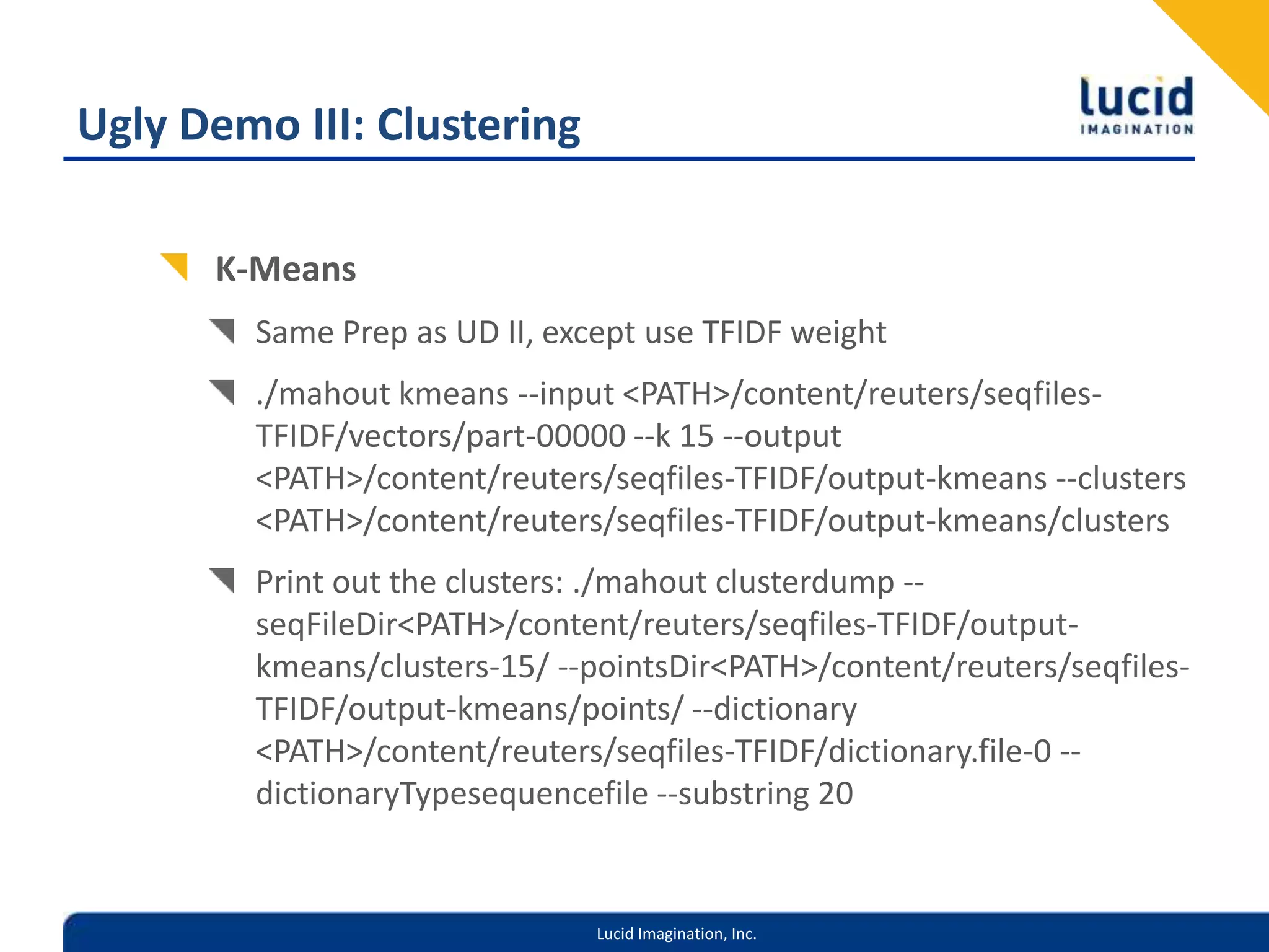 Ugly Demo III: ClusteringK-MeansSame Prep as UD II, except use TFIDF weight./mahout kmeans --input <PATH>/content/reuters/seqfiles-TFIDF/vectors/part-00000 --k 15 --output <PATH>/content/reuters/seqfiles-TFIDF/output-kmeans --clusters <PATH>/content/reuters/seqfiles-TFIDF/output-kmeans/clustersPrint out the clusters: ./mahout clusterdump --seqFileDir <PATH>/content/reuters/seqfiles-TFIDF/output-kmeans/clusters-15/ --pointsDir <PATH>/content/reuters/seqfiles-TFIDF/output-kmeans/points/ --dictionary <PATH>/content/reuters/seqfiles-TFIDF/dictionary.file-0 --dictionaryTypesequencefile --substring 20