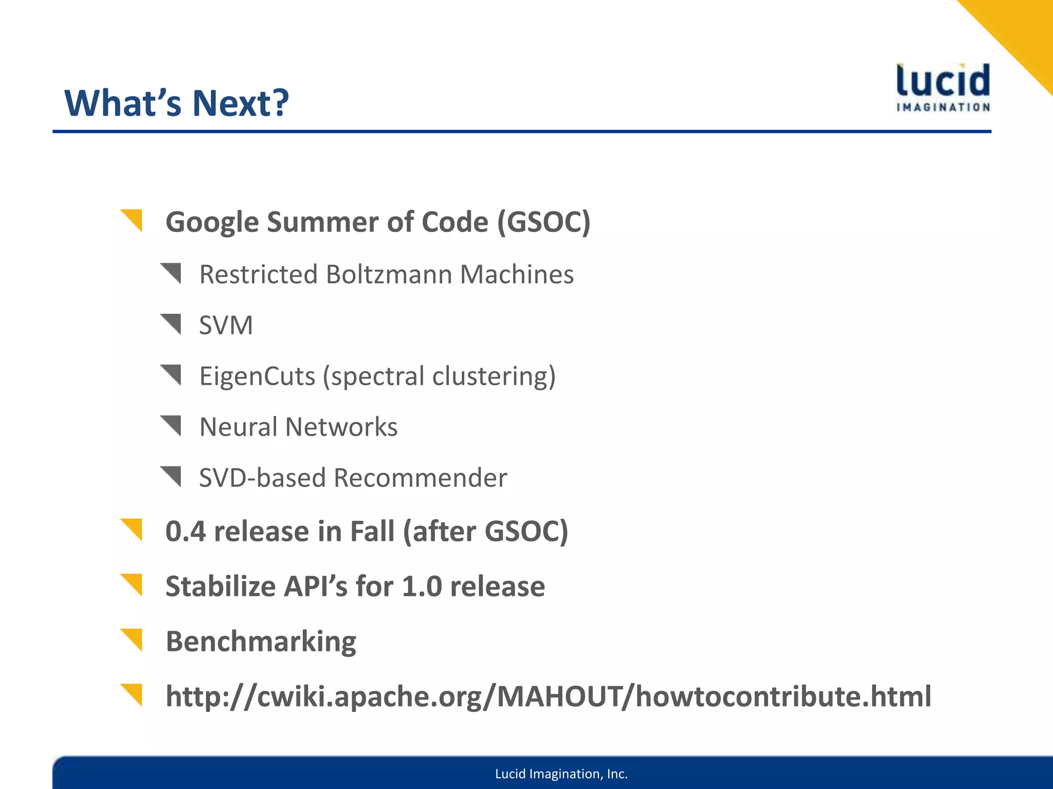 What’s Next?Google Summer of Code (GSOC)Restricted Boltzmann MachinesSVMEigenCuts (spectral clustering)Neural NetworksSVD-based Recommender0.4 release in Fall (after GSOC)Stabilize API’s for 1.0 releaseBenchmarkinghttp://cwiki.apache.org/MAHOUT/howtocontribute.html