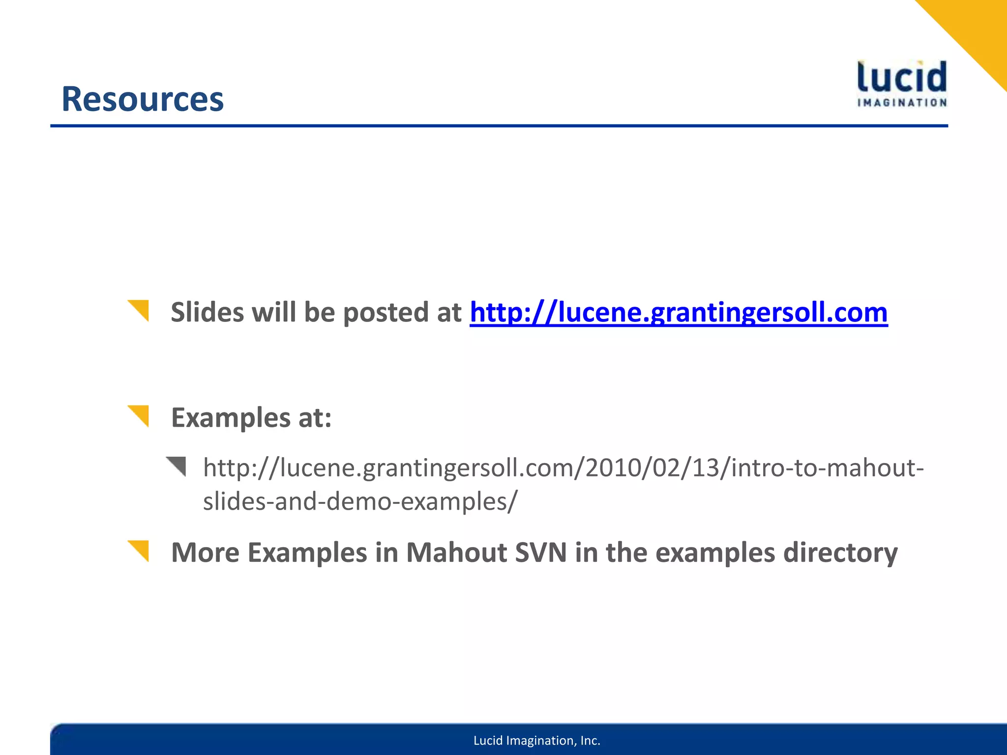 ResourcesSlides will be posted at http://lucene.grantingersoll.comExamples at:http://lucene.grantingersoll.com/2010/02/13/intro-to-mahout-slides-and-demo-examples/ More Examples in Mahout SVN in the examples directory