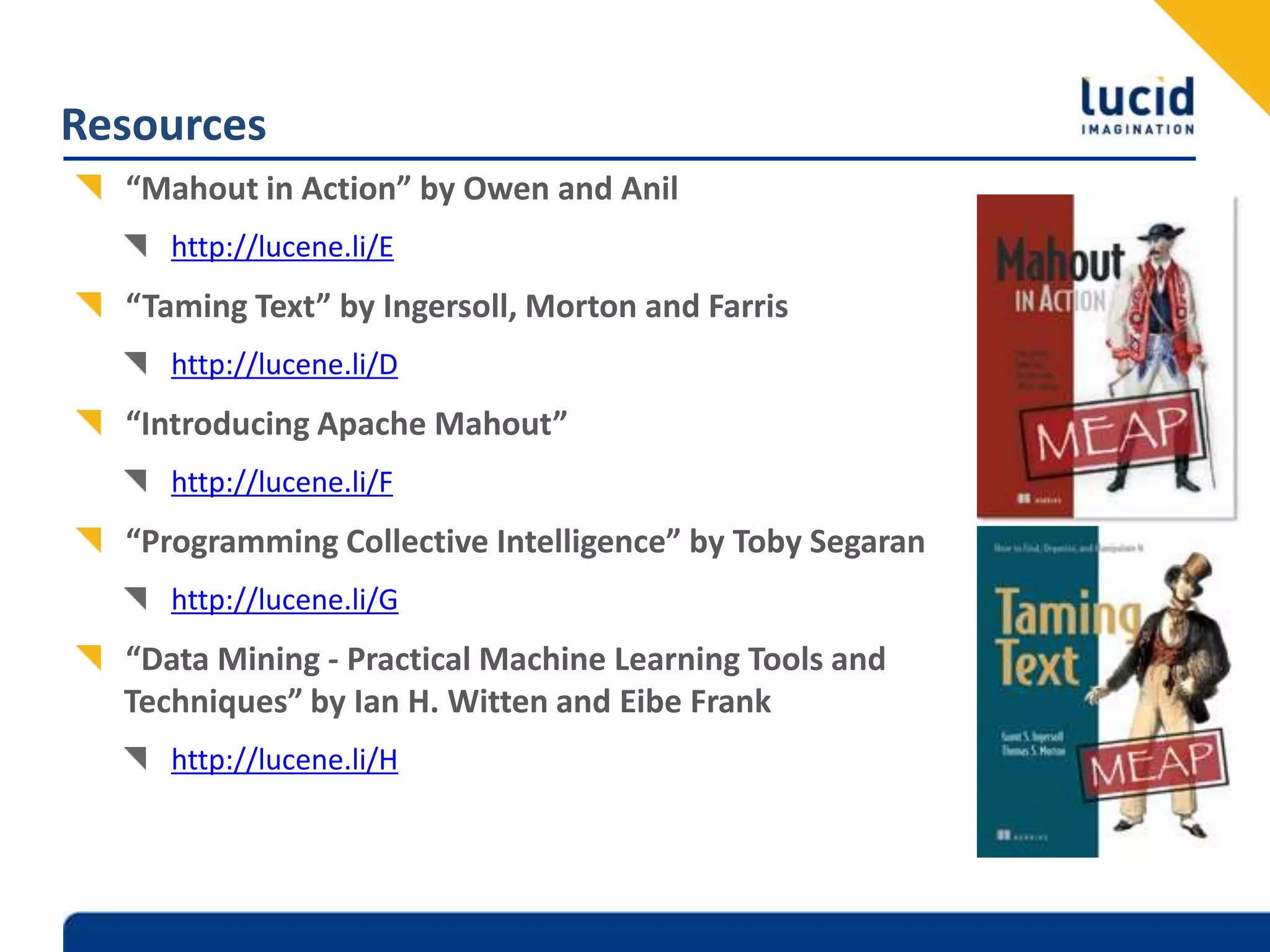 Resources“Mahout in Action” by Owen and Anilhttp://lucene.li/E“Taming Text” by Ingersoll, Morton and Farrishttp://lucene.li/D“Introducing Apache Mahout” http://lucene.li/F“Programming Collective Intelligence” by Toby Segaranhttp://lucene.li/G“Data Mining - Practical Machine Learning Tools and Techniques” by Ian H. Witten and Eibe Frankhttp://lucene.li/H