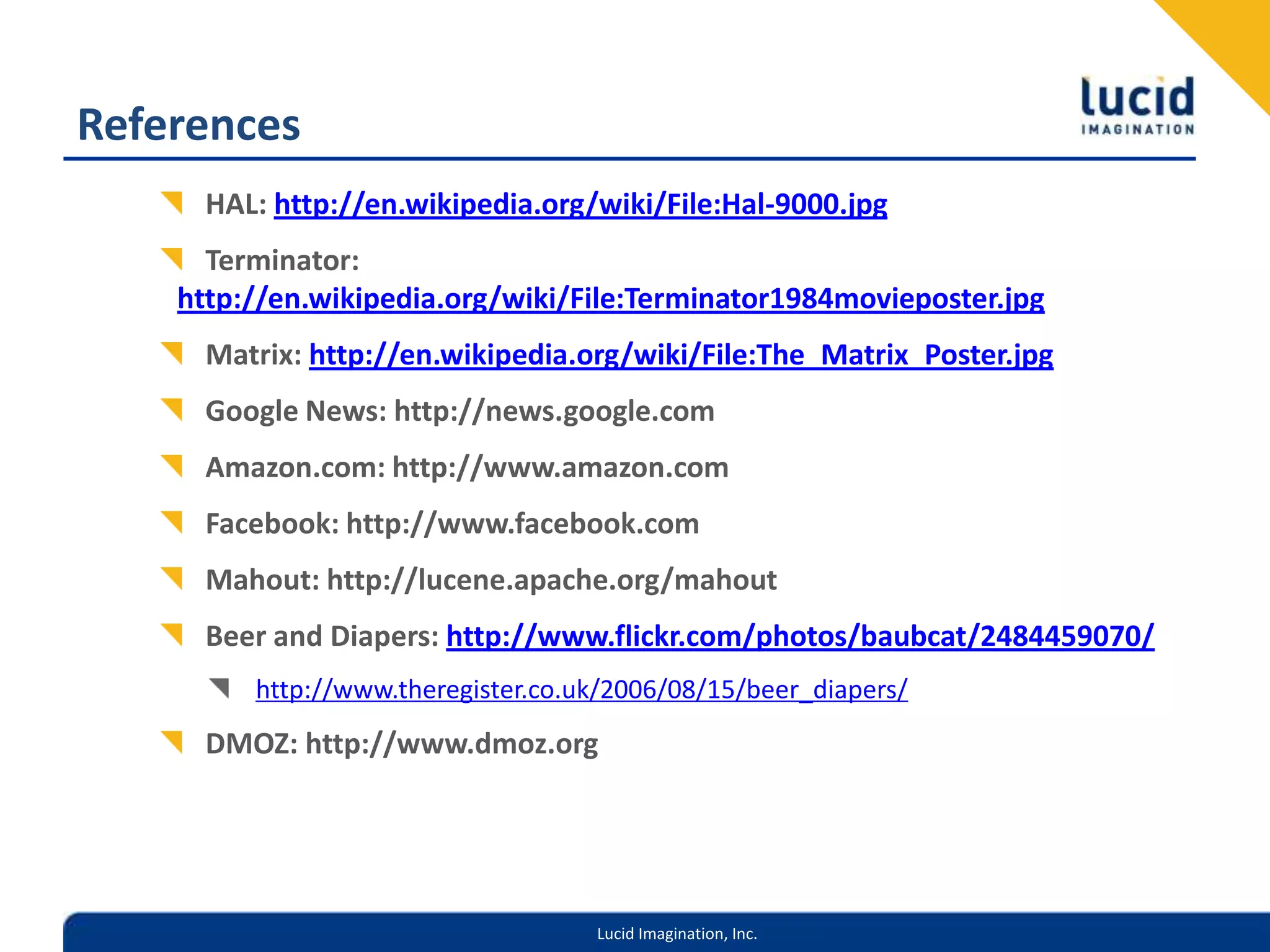 ReferencesHAL: http://en.wikipedia.org/wiki/File:Hal-9000.jpgTerminator: http://en.wikipedia.org/wiki/File:Terminator1984movieposter.jpgMatrix: http://en.wikipedia.org/wiki/File:The_Matrix_Poster.jpgGoogle News: http://news.google.comAmazon.com: http://www.amazon.comFacebook: http://www.facebook.comMahout: http://lucene.apache.org/mahoutBeer and Diapers: http://www.flickr.com/photos/baubcat/2484459070/http://www.theregister.co.uk/2006/08/15/beer_diapers/DMOZ: http://www.dmoz.org