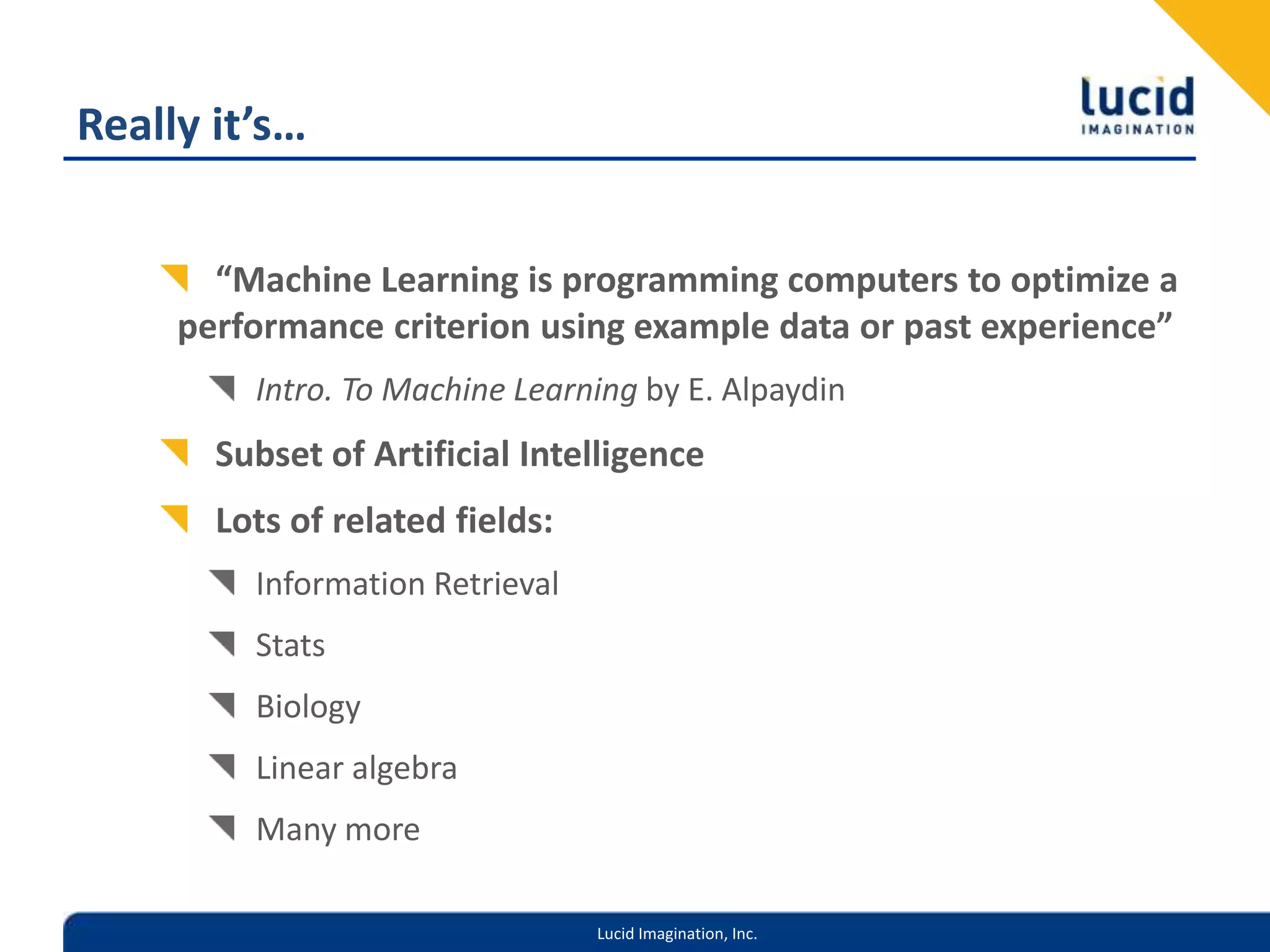 Really it’s…“Machine Learning is programming computers to optimize a performance criterion using example data or past experience”Intro. To Machine Learning by E. AlpaydinSubset of Artificial IntelligenceLots of related fields:Information RetrievalStatsBiologyLinear algebraMany more