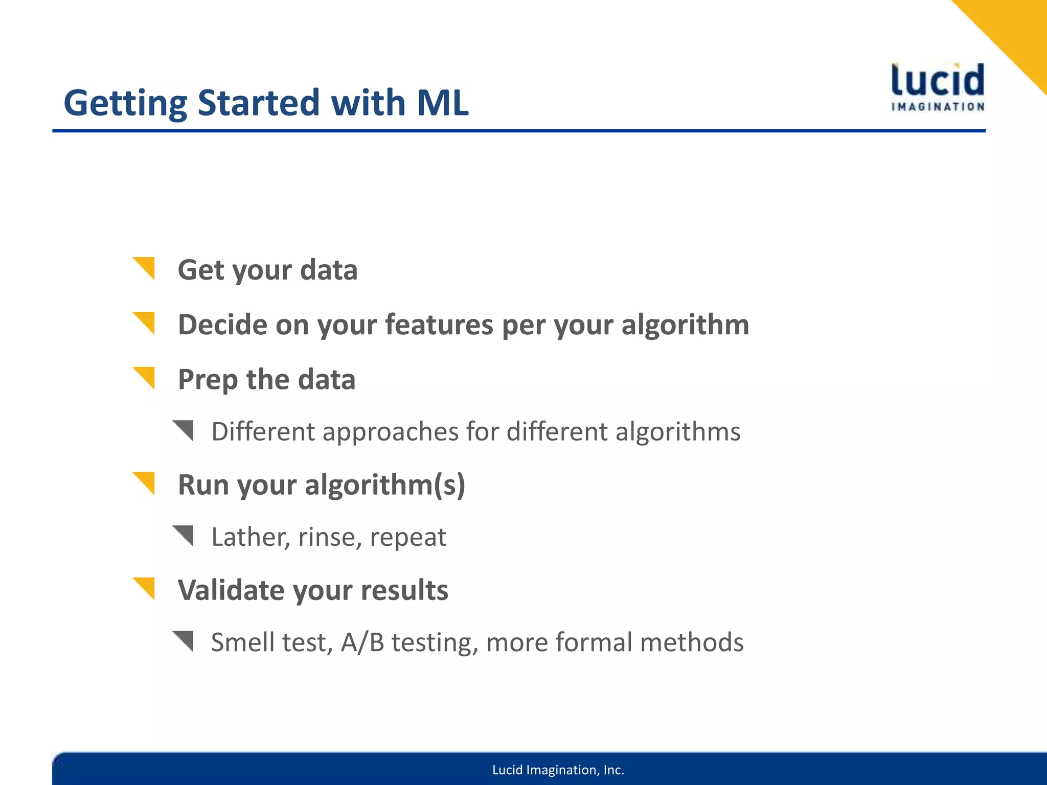 Getting Started with MLGet your dataDecide on your features per your algorithmPrep the dataDifferent approaches for different algorithmsRun your algorithm(s)Lather, rinse, repeatValidate your resultsSmell test, A/B testing, more formal methods