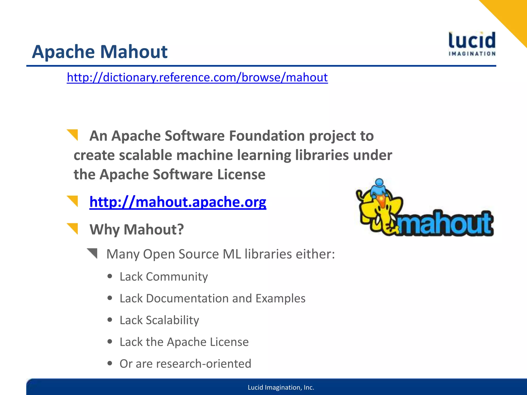 Apache Mahouthttp://dictionary.reference.com/browse/mahoutAn Apache Software Foundation project to create scalable machine learning libraries under the Apache Software Licensehttp://mahout.apache.orgWhy Mahout?Many Open Source ML libraries either:Lack CommunityLack Documentation and ExamplesLack ScalabilityLack the Apache LicenseOr are research-oriented