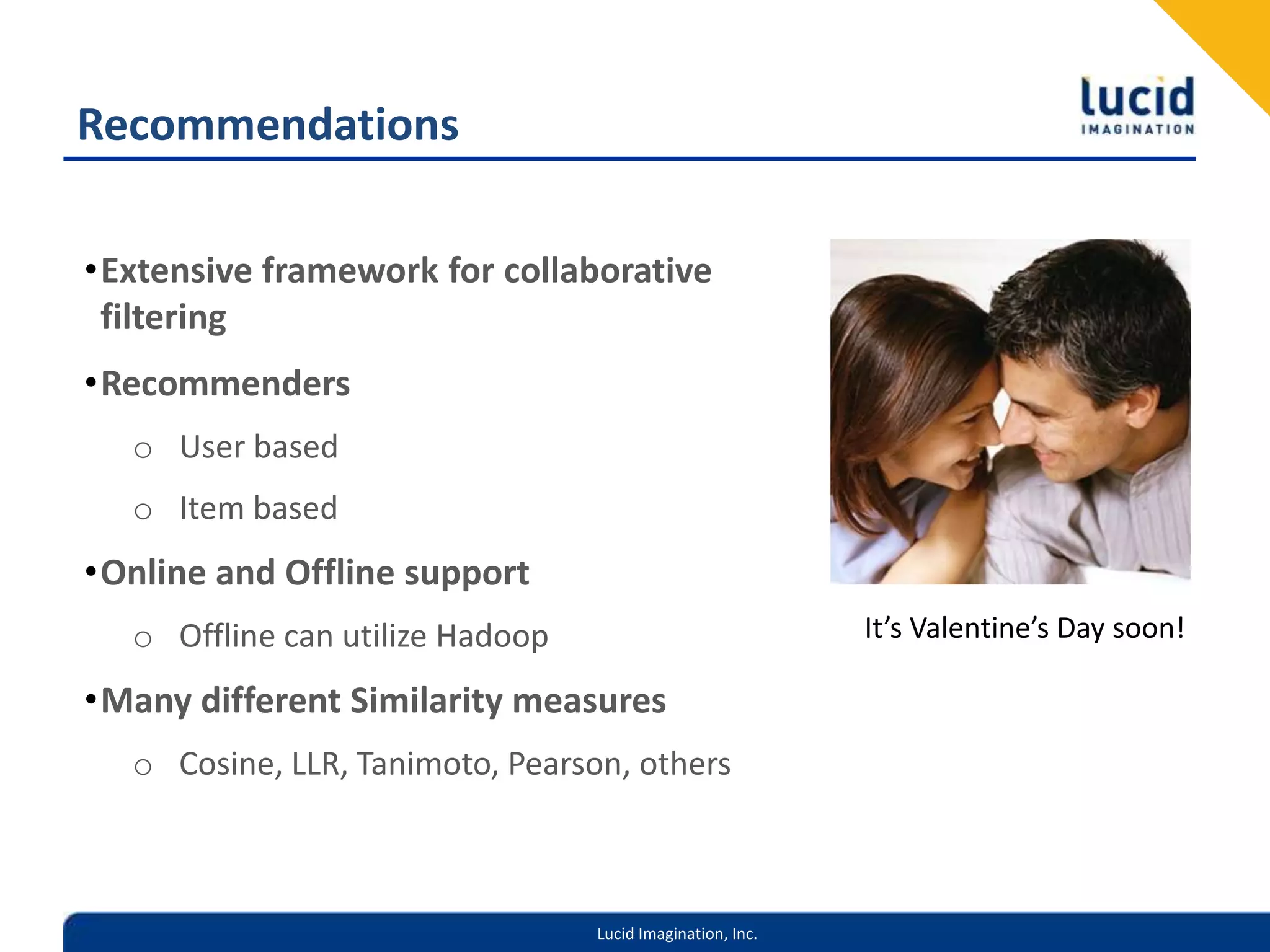 RecommendationsExtensive framework for collaborative filteringRecommendersUser basedItem basedOnline and Offline supportOffline can utilize HadoopMany different Similarity measuresCosine, LLR, Tanimoto, Pearson, othersIt’s Valentine’s Day soon!