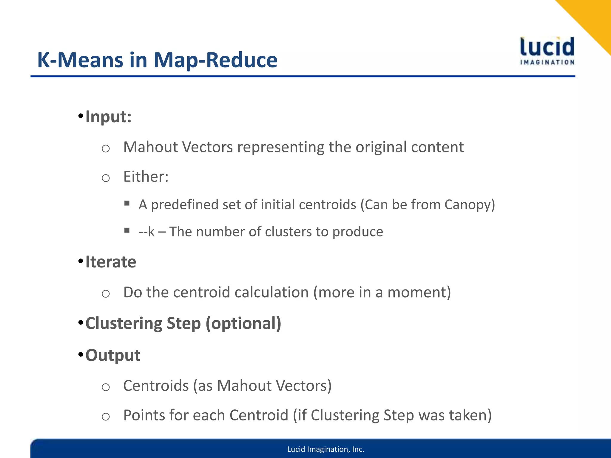 K-Means in Map-ReduceInput:Mahout Vectors representing the original contentEither:A predefined set of initial centroids (Can be from Canopy)--k – The number of clusters to produceIterateDo the centroid calculation (more in a moment)Clustering Step (optional)OutputCentroids (as Mahout Vectors)Points for each Centroid (if Clustering Step was taken)