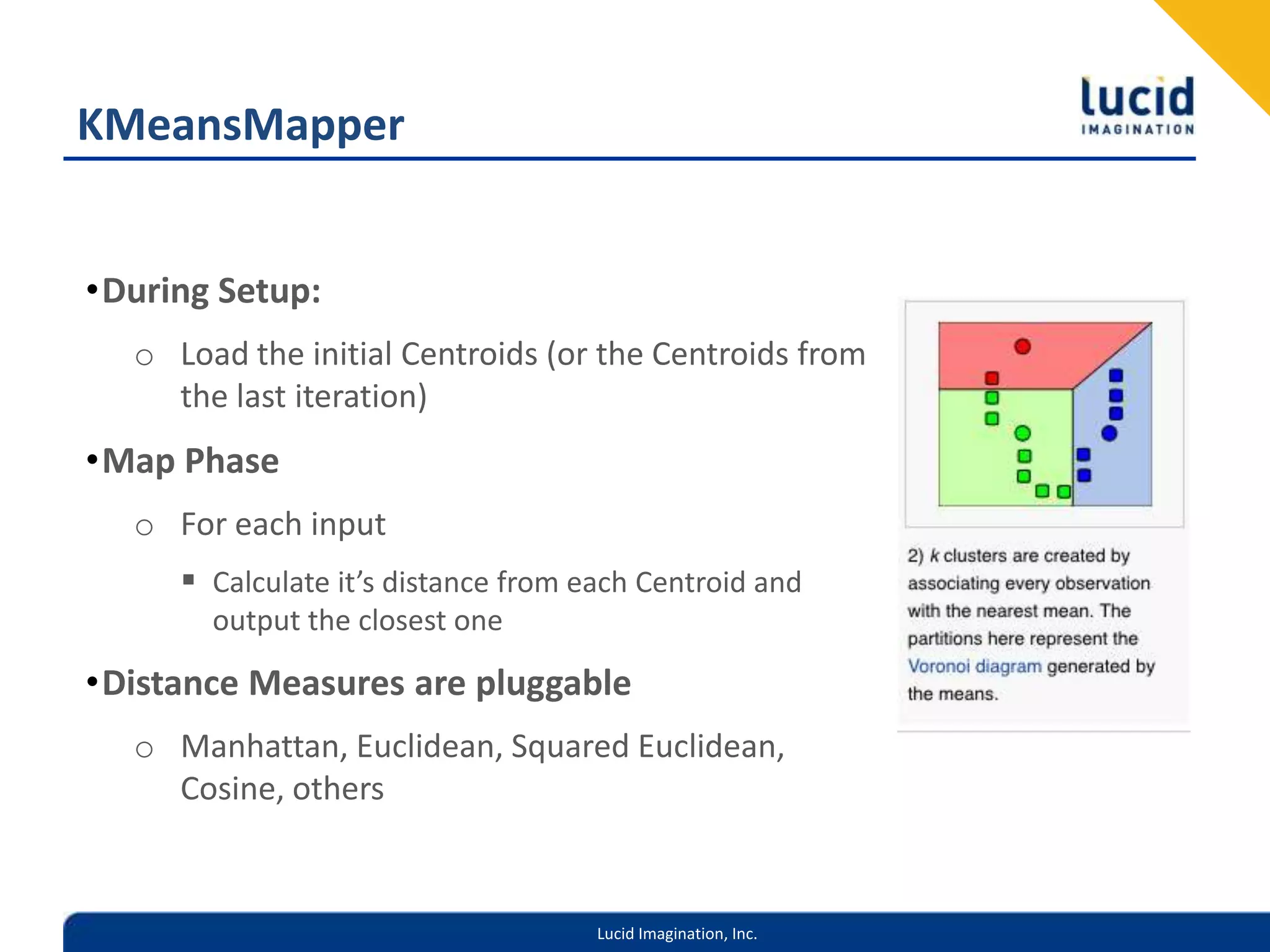 KMeansMapperDuring Setup:Load the initial Centroids (or the Centroids from the last iteration)Map PhaseFor each inputCalculate it’s distance from each Centroid and output the closest oneDistance Measures are pluggableManhattan, Euclidean, Squared Euclidean, Cosine, others