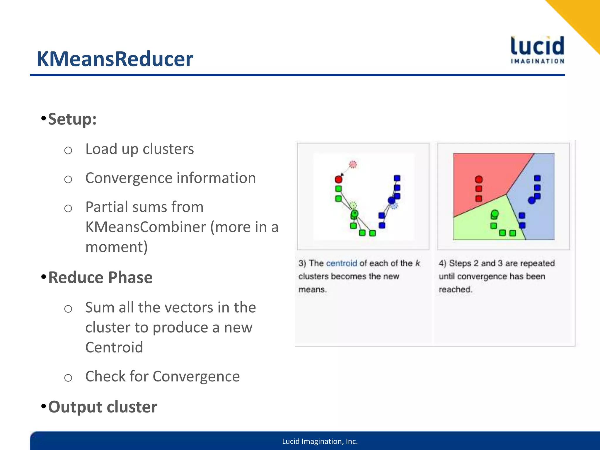 KMeansReducerSetup:Load up clustersConvergence informationPartial sums from KMeansCombiner (more in a moment)Reduce PhaseSum all the vectors in the cluster to produce a new CentroidCheck for ConvergenceOutput cluster