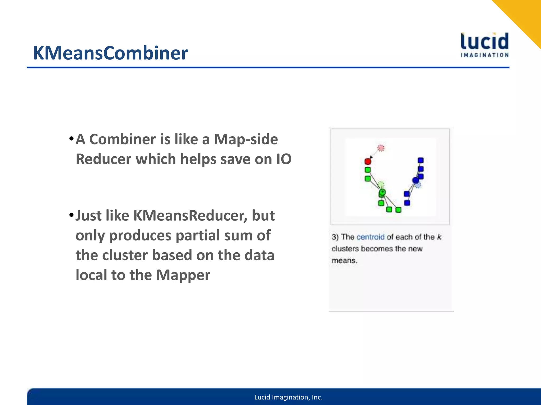 KMeansCombinerA Combiner is like a Map-side Reducer which helps save on IOJust like KMeansReducer, but only produces partial sum of the cluster based on the data local to the Mapper