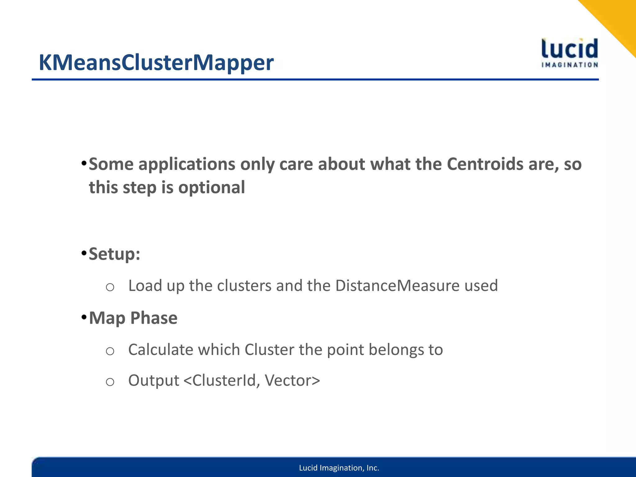 KMeansClusterMapperSome applications only care about what the Centroids are, so this step is optionalSetup:Load up the clusters and the DistanceMeasure usedMap PhaseCalculate which Cluster the point belongs toOutput <ClusterId, Vector>