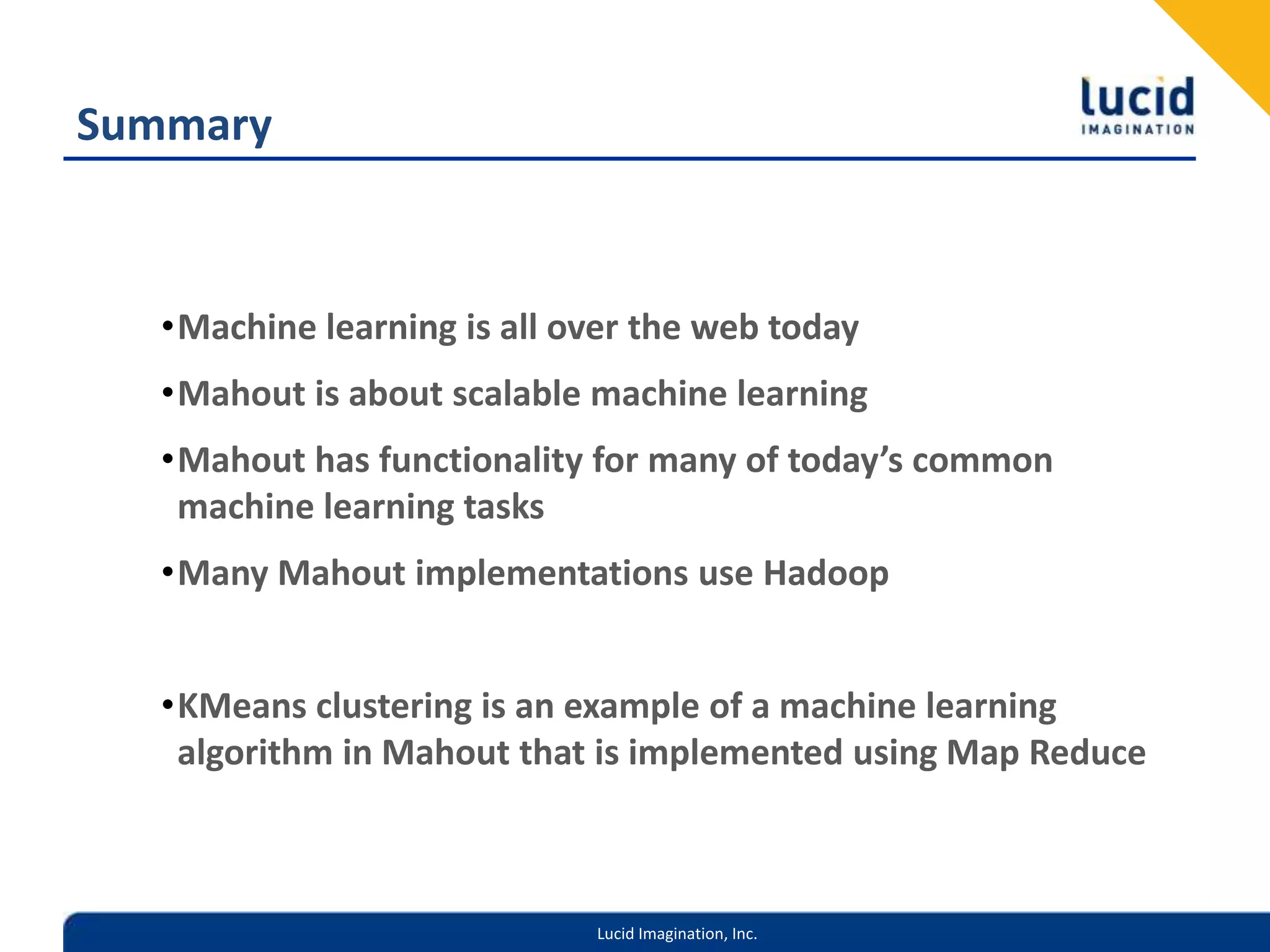 SummaryMachine learning is all over the web todayMahout is about scalable machine learningMahout has functionality for many of today’s common machine learning tasksMany Mahout implementations use HadoopKMeans clustering is an example of a machine learning algorithm in Mahout that is implemented using Map Reduce