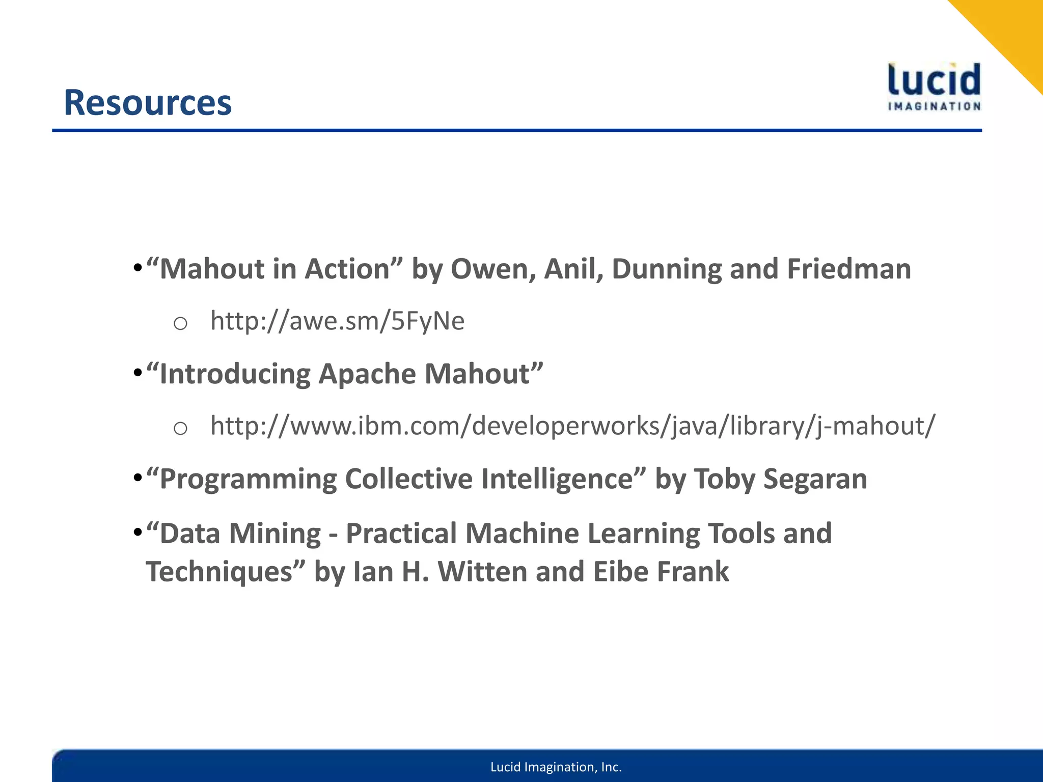 Resources“Mahout in Action” by Owen, Anil, Dunning and Friedmanhttp://awe.sm/5FyNe“Introducing Apache Mahout” http://www.ibm.com/developerworks/java/library/j-mahout/“Programming Collective Intelligence” by Toby Segaran“Data Mining - Practical Machine Learning Tools and Techniques” by Ian H. Witten and Eibe Frank