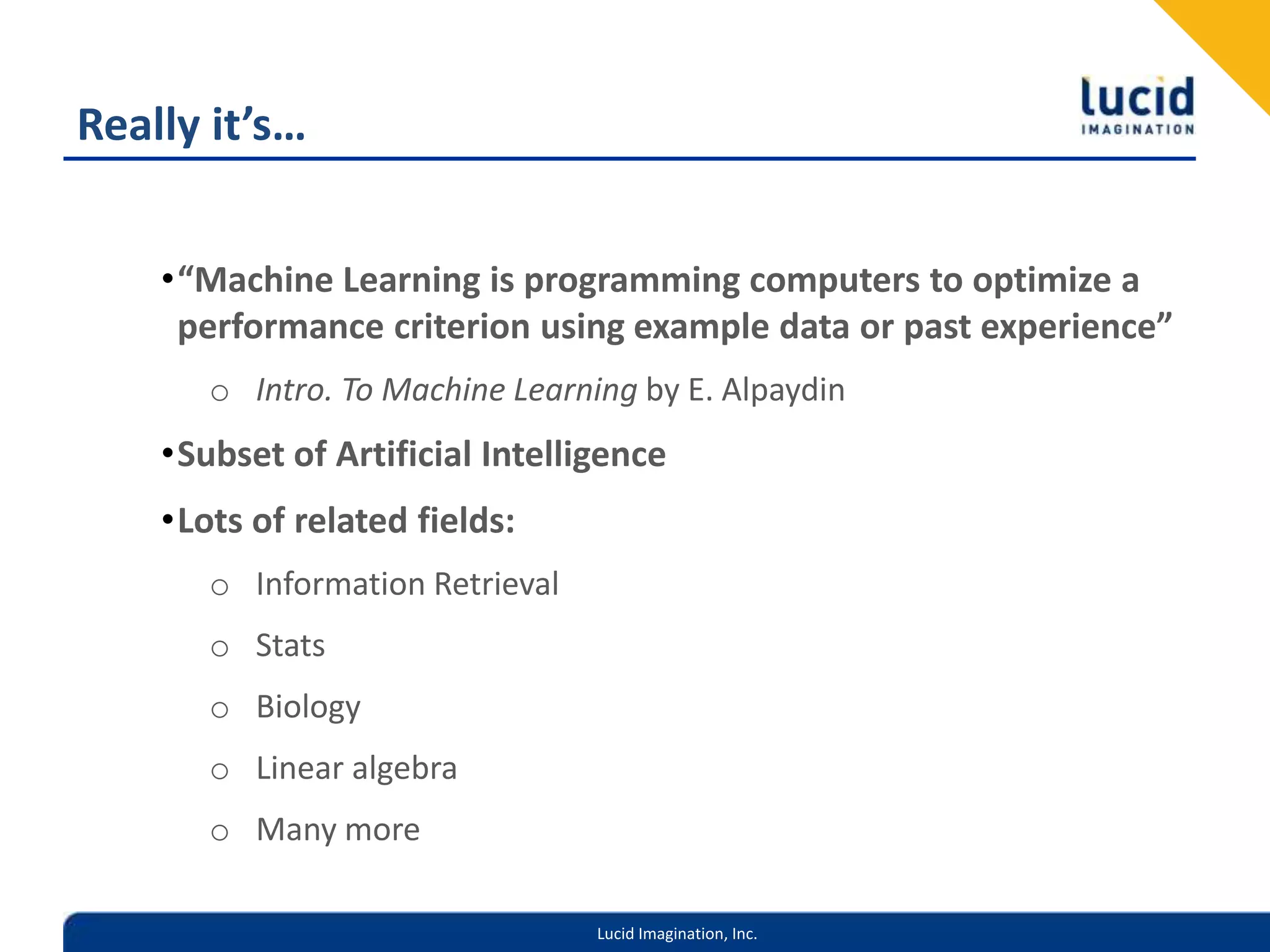 Really it’s…“Machine Learning is programming computers to optimize a performance criterion using example data or past experience”Intro. To Machine Learning by E. AlpaydinSubset of Artificial IntelligenceLots of related fields:Information RetrievalStatsBiologyLinear algebraMany more