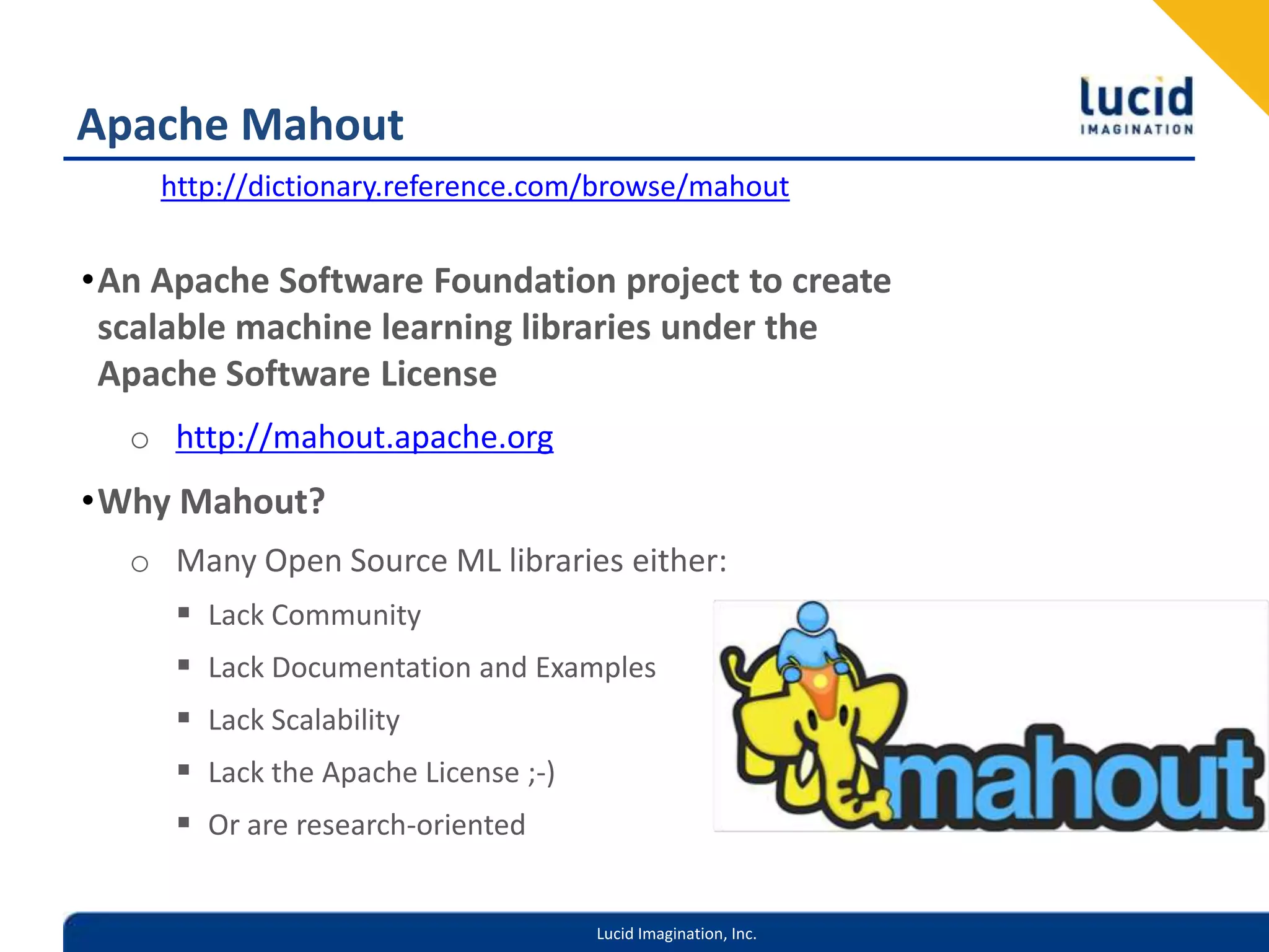 Apache Mahouthttp://dictionary.reference.com/browse/mahoutAn Apache Software Foundation project to create scalable machine learning libraries under the Apache Software Licensehttp://mahout.apache.orgWhy Mahout?Many Open Source ML libraries either:Lack CommunityLack Documentation and ExamplesLack ScalabilityLack the Apache License ;-)Or are research-oriented