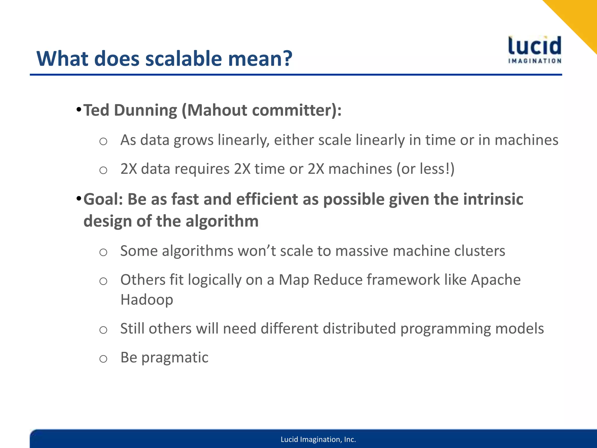 What does scalable mean?Ted Dunning (Mahout committer):As data grows linearly, either scale linearly in time or in machines2X data requires 2X time or 2X machines (or less!)Goal: Be as fast and efficient as possible given the intrinsic design of the algorithmSome algorithms won’t scale to massive machine clustersOthers fit logically on a Map Reduce framework like Apache HadoopStill others will need different distributed programming modelsBe pragmatic