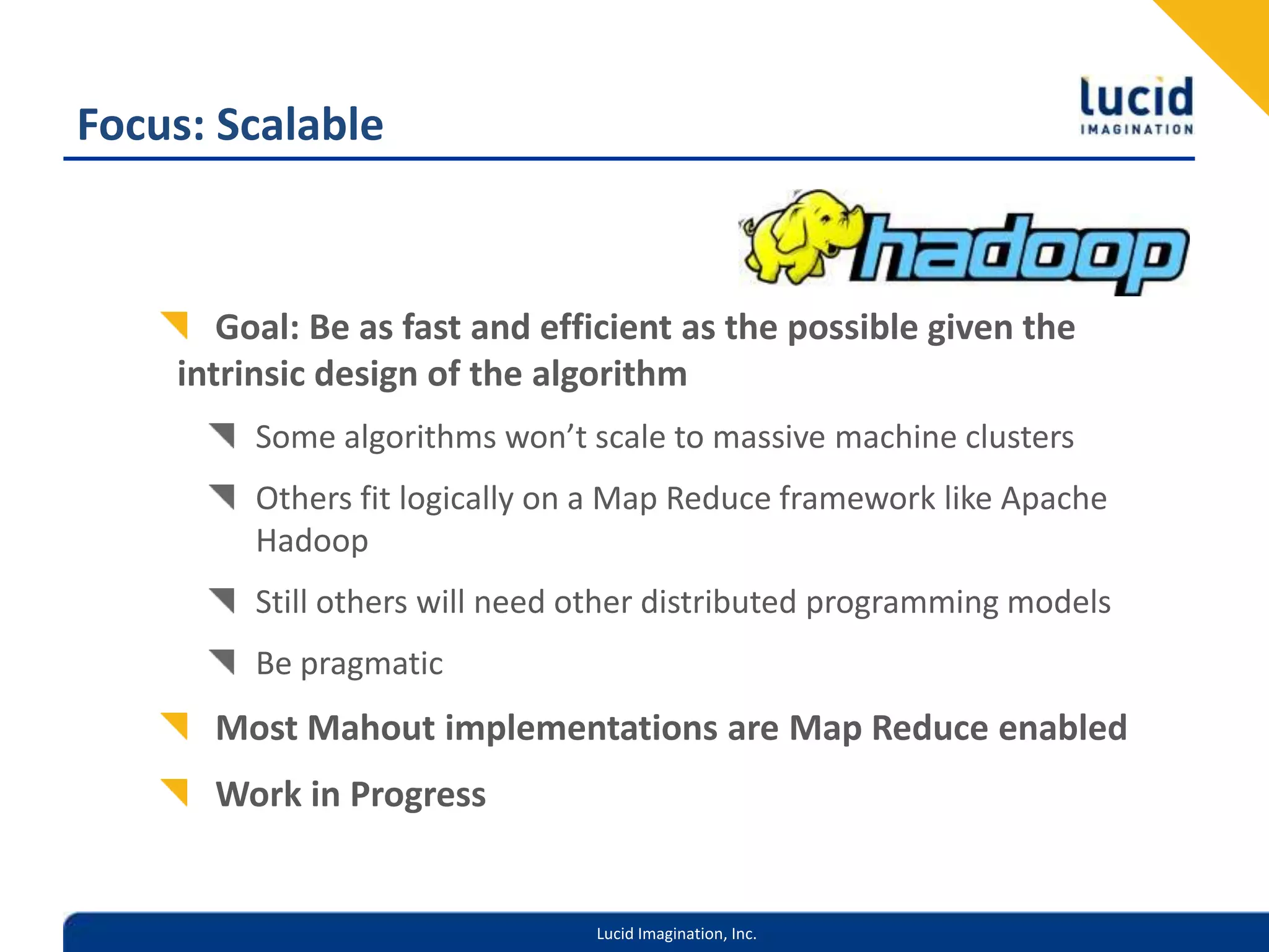 Focus: ScalableGoal: Be as fast and efficient as the possible given the intrinsic design of the algorithmSome algorithms won’t scale to massive machine clustersOthers fit logically on a Map Reduce framework like Apache HadoopStill others will need other distributed programming modelsBe pragmaticMost Mahout implementations are Map Reduce enabledWork in Progress