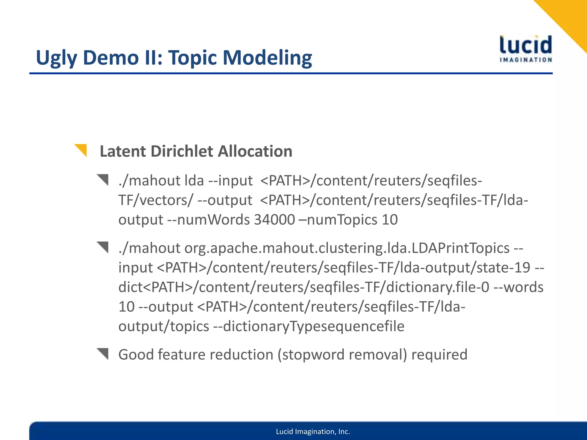 Ugly Demo II: Topic ModelingLatent Dirichlet Allocation./mahout lda --input  <PATH>/content/reuters/seqfiles-TF/vectors/ --output  <PATH>/content/reuters/seqfiles-TF/lda-output --numWords 34000 –numTopics 10./mahout org.apache.mahout.clustering.lda.LDAPrintTopics --input <PATH>/content/reuters/seqfiles-TF/lda-output/state-19 --dict <PATH>/content/reuters/seqfiles-TF/dictionary.file-0 --words 10 --output <PATH>/content/reuters/seqfiles-TF/lda-output/topics --dictionaryTypesequencefileGood feature reduction (stopword removal) required
