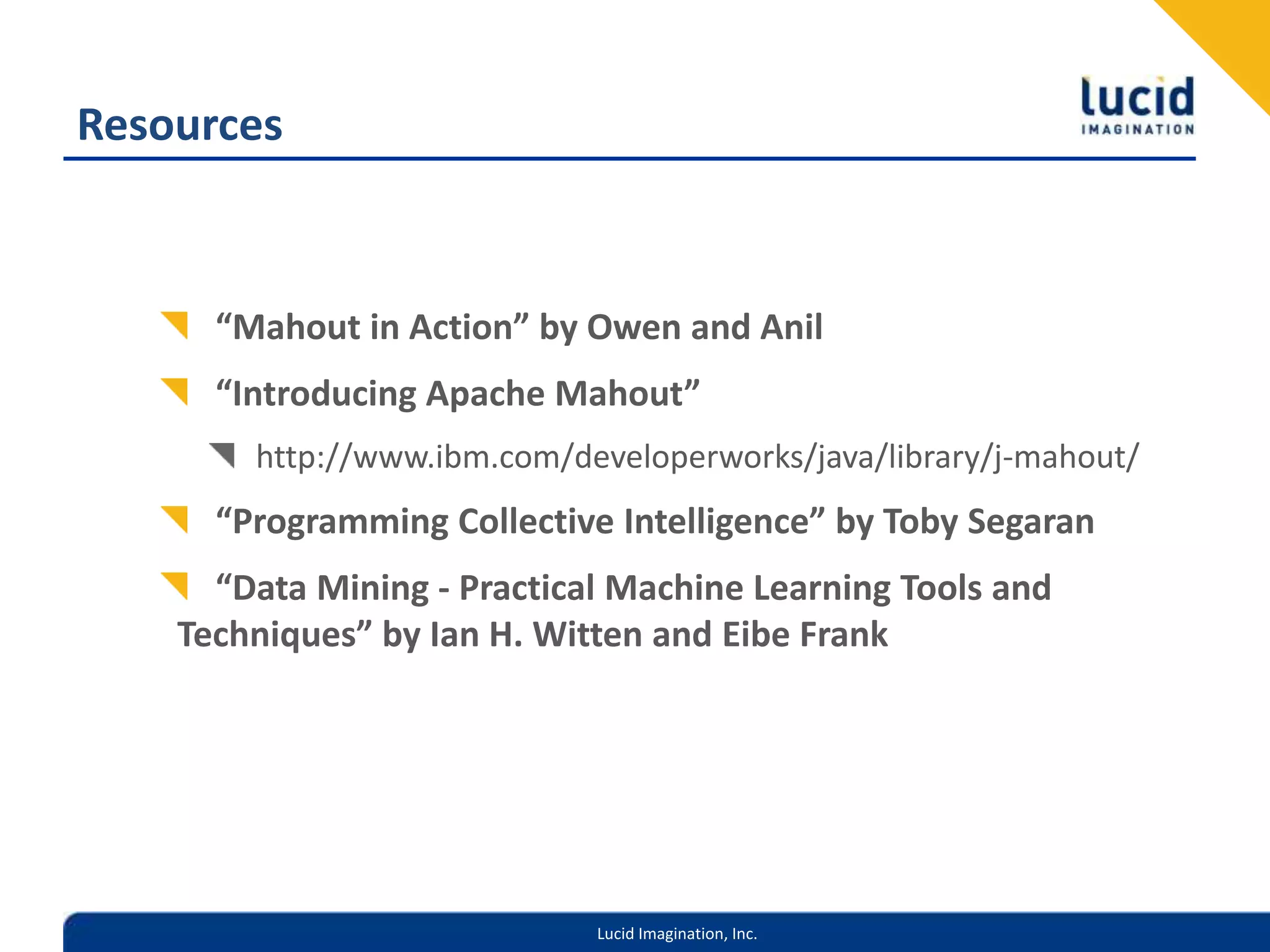 Resources“Mahout in Action” by Owen and Anil“Introducing Apache Mahout”http://www.ibm.com/developerworks/java/library/j-mahout/“Programming Collective Intelligence” by Toby Segaran“Data Mining - Practical Machine Learning Tools and Techniques” by Ian H. Witten and Eibe Frank