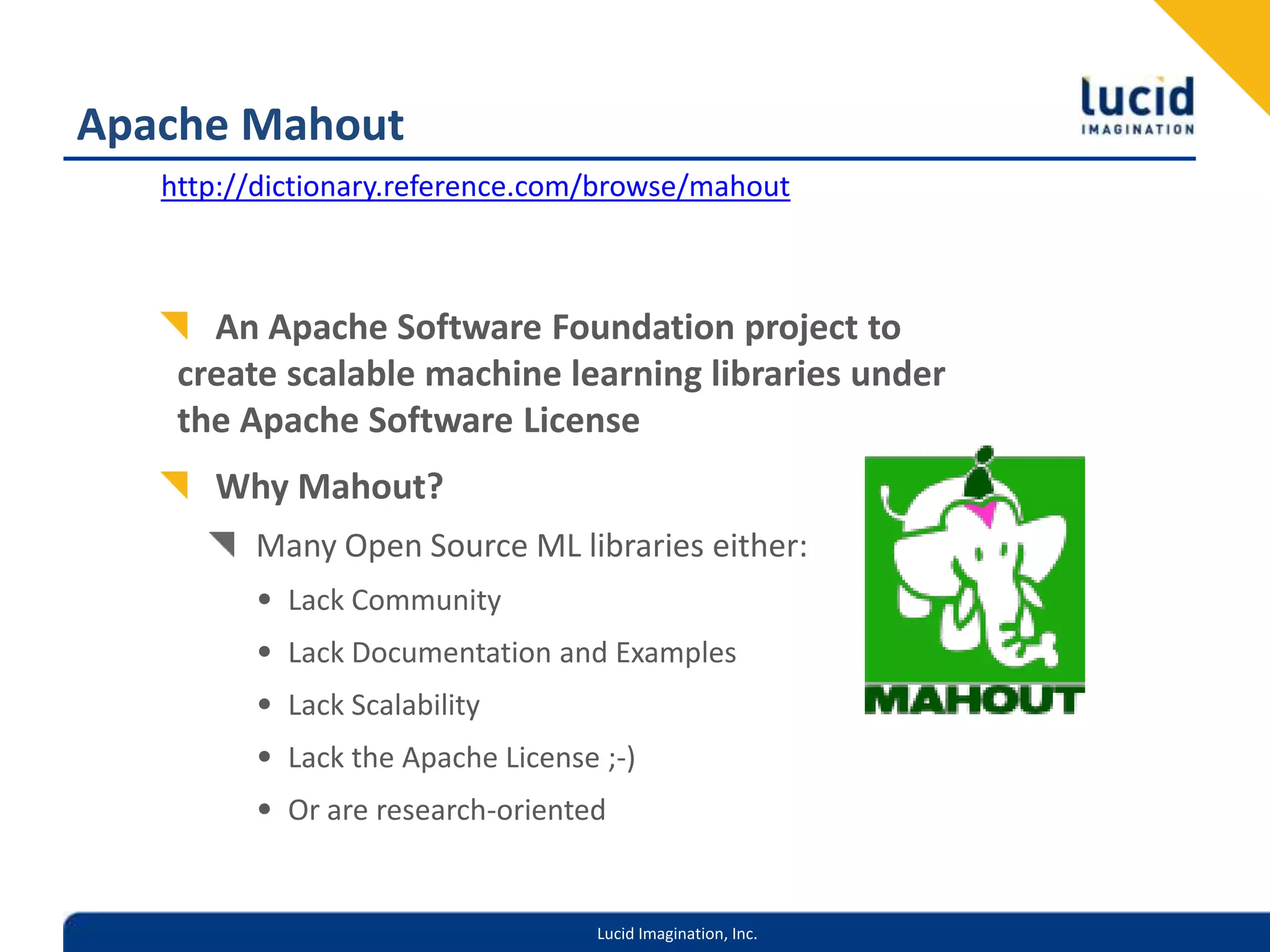 Apache Mahouthttp://dictionary.reference.com/browse/mahoutAn Apache Software Foundation project to create scalable machine learning libraries under the Apache Software LicenseWhy Mahout?Many Open Source ML libraries either:Lack CommunityLack Documentation and ExamplesLack ScalabilityLack the Apache License ;-)Or are research-oriented