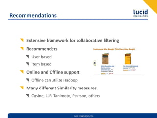 RecommendationsExtensive framework for collaborative filteringRecommendersUser basedItem basedOnline and Offline supportOffline can utilize HadoopMany different Similarity measuresCosine, LLR, Tanimoto, Pearson, others