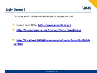 Ugly Demo IGroup Lens Data: http://www.grouplens.orghttp://lucene.apache.org/mahout/taste.html#demohttp://localhost:8080/RecommenderServlet?userID=1&debug=trueIn other words:  the reason why I work on servers, not UIs!