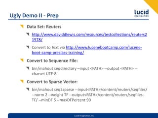 Ugly Demo II - PrepData Set: Reutershttp://www.daviddlewis.com/resources/testcollections/reuters21578/Convert to Text via http://www.lucenebootcamp.com/lucene-boot-camp-preclass-training/Convert to Sequence File:bin/mahout seqdirectory –input <PATH> --output <PATH> --charset UTF-8Convert to Sparse Vector:bin/mahout seq2sparse --input <PATH>/content/reuters/seqfiles/ --norm 2 --weight TF --output <PATH>/content/reuters/seqfiles-TF/ --minDF 5 --maxDFPercent 90