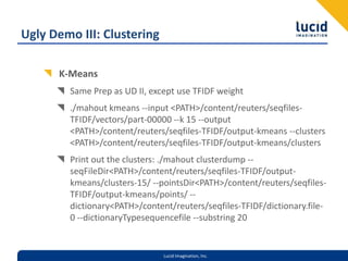 Ugly Demo III: ClusteringK-MeansSame Prep as UD II, except use TFIDF weight./mahout kmeans --input <PATH>/content/reuters/seqfiles-TFIDF/vectors/part-00000 --k 15 --output <PATH>/content/reuters/seqfiles-TFIDF/output-kmeans --clusters <PATH>/content/reuters/seqfiles-TFIDF/output-kmeans/clustersPrint out the clusters: ./mahout clusterdump --seqFileDir <PATH>/content/reuters/seqfiles-TFIDF/output-kmeans/clusters-15/ --pointsDir <PATH>/content/reuters/seqfiles-TFIDF/output-kmeans/points/ --dictionary <PATH>/content/reuters/seqfiles-TFIDF/dictionary.file-0 --dictionaryTypesequencefile --substring 20
