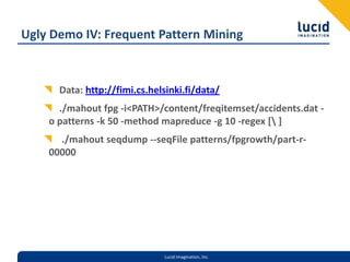 Ugly Demo IV: Frequent Pattern MiningData: http://fimi.cs.helsinki.fi/data/./mahout fpg -i <PATH>/content/freqitemset/accidents.dat -o patterns -k 50 -method mapreduce -g 10 -regex [\ ] ./mahout seqdump --seqFile patterns/fpgrowth/part-r-00000
