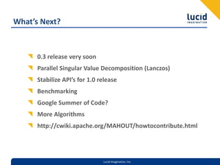 What’s Next?0.3 release very soonParallel Singular Value Decomposition (Lanczos)Stabilize API’s for 1.0 releaseBenchmarkingGoogle Summer of Code?More Algorithmshttp://cwiki.apache.org/MAHOUT/howtocontribute.html