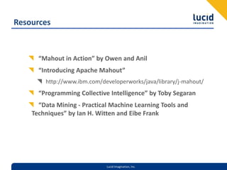 Resources“Mahout in Action” by Owen and Anil“Introducing Apache Mahout”http://www.ibm.com/developerworks/java/library/j-mahout/“Programming Collective Intelligence” by Toby Segaran“Data Mining - Practical Machine Learning Tools and Techniques” by Ian H. Witten and Eibe Frank